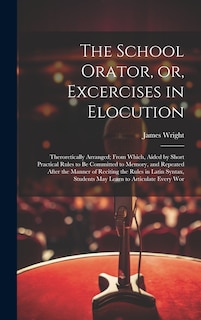 The School Orator, or, Excercises in Elocution: Theroretically Arranged; From Which, Aided by Short Practical Rules to be Committed to Memory, and Repeated After the Manner of Reciting the Rules in Latin Syntax, Students may Learn to Articulate Every Wor