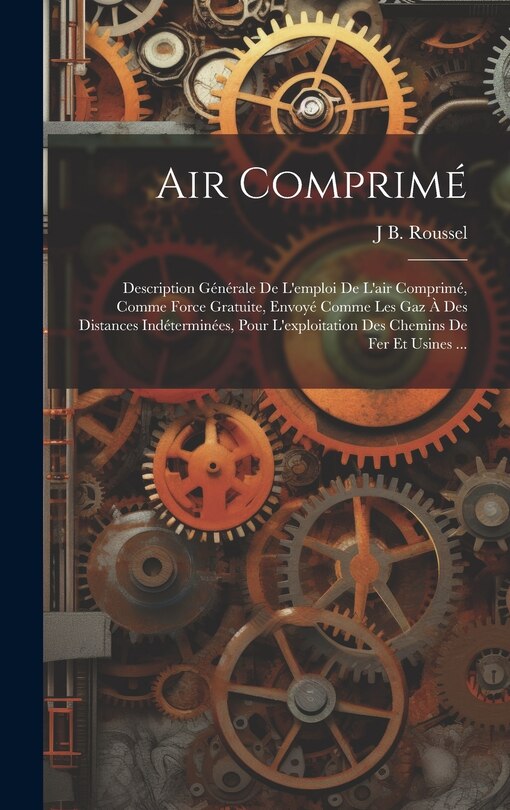 Air Comprimé: Description Générale De L'emploi De L'air Comprimé, Comme Force Gratuite, Envoyé Comme Les Gaz À Des Distances Indéterminées, Pour L'exploitation Des Chemins De Fer Et Usines ...