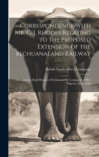 Correspondence With Mr. C. J. Rhodes Relating to the Proposed Extension of the Bechuanaland Railway: Presented to Both Houses of Parliament by Command of Her Majesty, May, 1899