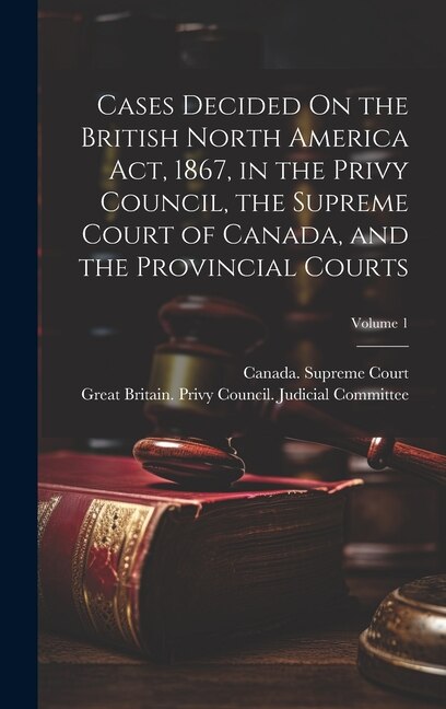 Couverture_Cases Decided On the British North America Act, 1867, in the Privy Council, the Supreme Court of Canada, and the Provincial Courts; Volume 1