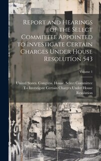 Front cover_Report and Hearings of the Select Committee Appointed to Investigate Certain Charges Under House Resolution 543; Volume 1