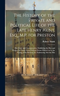 The History of the Private and Political Life of the Late Henry Hunt, Esq., M.P. for Preston: His Times and Cotemporaries; Exhibiting the Rise and Progress of Those Great Political Events Which Led to the Passing of the Reform Act: Embracing Also the Hist