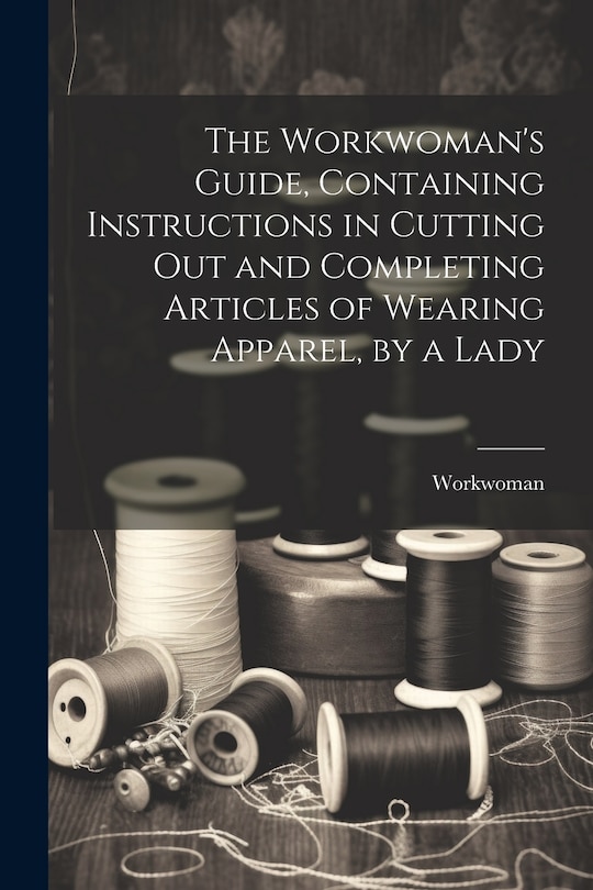 Front cover_The Workwoman's Guide, Containing Instructions in Cutting Out and Completing Articles of Wearing Apparel, by a Lady