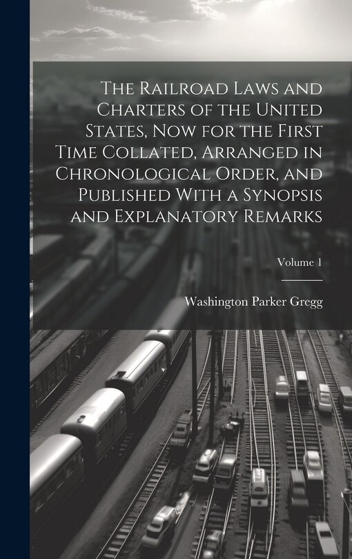 Couverture_The Railroad Laws and Charters of the United States, now for the First Time Collated, Arranged in Chronological Order, and Published With a Synopsis and Explanatory Remarks; Volume 1