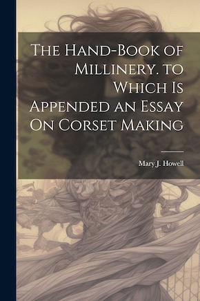 The Hand-Book of Millinery. to Which Is Appended an Essay On Corset Making