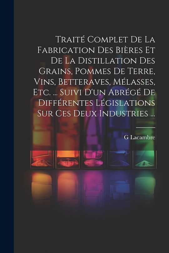 Couverture_Traité Complet De La Fabrication Des Bières Et De La Distillation Des Grains, Pommes De Terre, Vins, Betteraves, Mélasses, Etc. ... Suivi D'un Abrégé De Différentes Législations Sur Ces Deux Industries ...