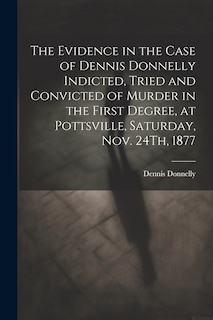 Front cover_The Evidence in the Case of Dennis Donnelly Indicted, Tried and Convicted of Murder in the First Degree, at Pottsville, Saturday, Nov. 24Th, 1877