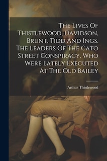 The Lives Of Thistlewood, Davidson, Brunt, Tidd And Ings, The Leaders Of The Cato Street Conspiracy, Who Were Lately Executed At The Old Bailey