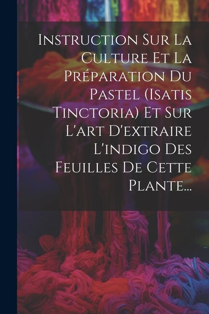 Front cover_Instruction Sur La Culture Et La Préparation Du Pastel (isatis Tinctoria) Et Sur L'art D'extraire L'indigo Des Feuilles De Cette Plante...