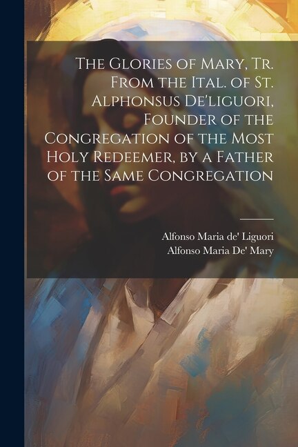 The Glories of Mary, Tr. From the Ital. of St. Alphonsus De'liguori, Founder of the Congregation of the Most Holy Redeemer, by a Father of the Same Congregation