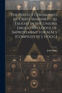 Front cover_The Perfect Ceremonies of Craft Masonry ... As Taught in the Unions Emulation Lodge of Improvement for M.M.'s [Compiled by J. Hogg.]