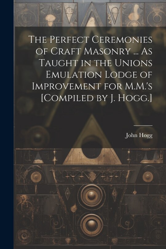 Front cover_The Perfect Ceremonies of Craft Masonry ... As Taught in the Unions Emulation Lodge of Improvement for M.M.'s [Compiled by J. Hogg.]