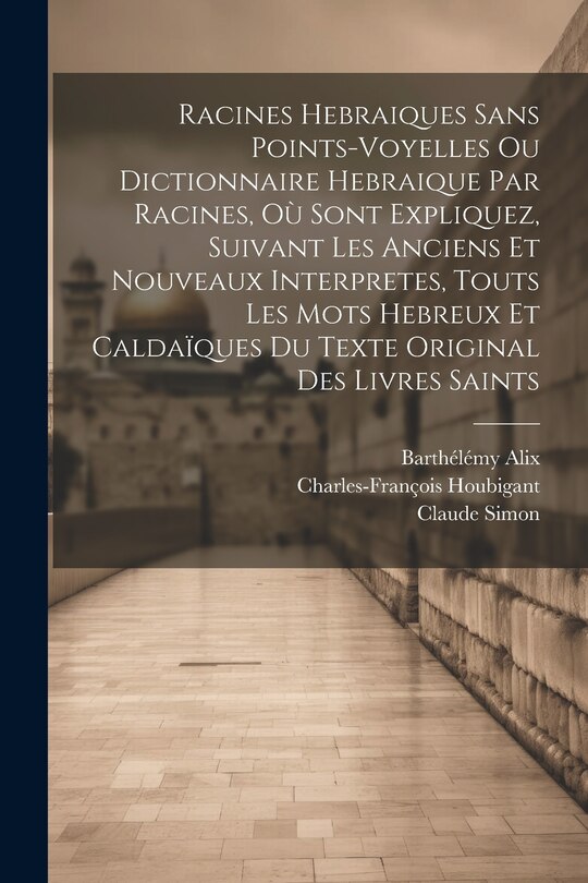 Front cover_Racines Hebraiques Sans Points-voyelles Ou Dictionnaire Hebraique Par Racines, Où Sont Expliquez, Suivant Les Anciens Et Nouveaux Interpretes, Touts Les Mots Hebreux Et Caldaïques Du Texte Original Des Livres Saints