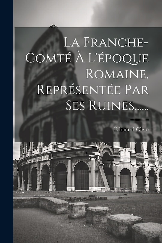 Couverture_La Franche-comt&eacute; &Agrave; L'&eacute;poque Romaine, Repr&eacute;sent&eacute;e Par Ses Ruines......