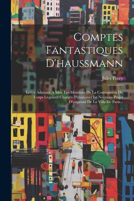 Comptes Fantastiques D'haussmann: Lettre Adressée A Mm. Les Membres De La Commission Du Corps Législatif Chargés D'examiner Le Nouveau Projet D'emprunt De La Ville De Paris...