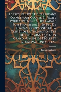 Front cover_Le Premier Livre De L'arabisant Ou Méthode Courte Et Facile Pour Apprendre À Lire L'arabe Sans Professeur Et En Peu De Temps Accompagnée De La Clef Et De La Traduction Des Exercices Ainsi Que D'un Grand Nombre De Règles Et D'observations Sur La...