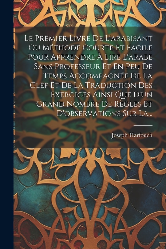 Front cover_Le Premier Livre De L'arabisant Ou Méthode Courte Et Facile Pour Apprendre À Lire L'arabe Sans Professeur Et En Peu De Temps Accompagnée De La Clef Et De La Traduction Des Exercices Ainsi Que D'un Grand Nombre De Règles Et D'observations Sur La...