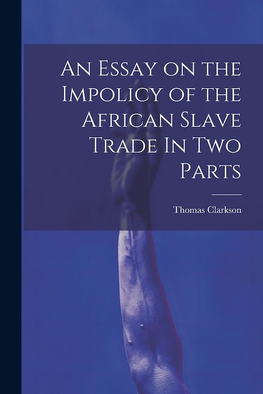 An Essay on the Impolicy of the African Slave Trade In Two Parts