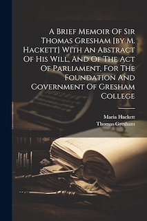 A Brief Memoir Of Sir Thomas Gresham [by M. Hackett] With An Abstract Of His Will, And Of The Act Of Parliament, For The Foundation And Government Of Gresham College