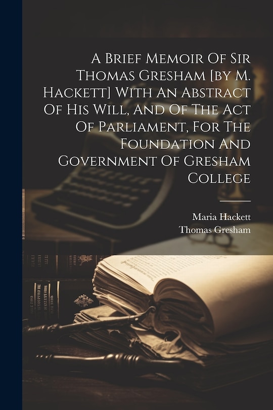 A Brief Memoir Of Sir Thomas Gresham [by M. Hackett] With An Abstract Of His Will, And Of The Act Of Parliament, For The Foundation And Government Of Gresham College