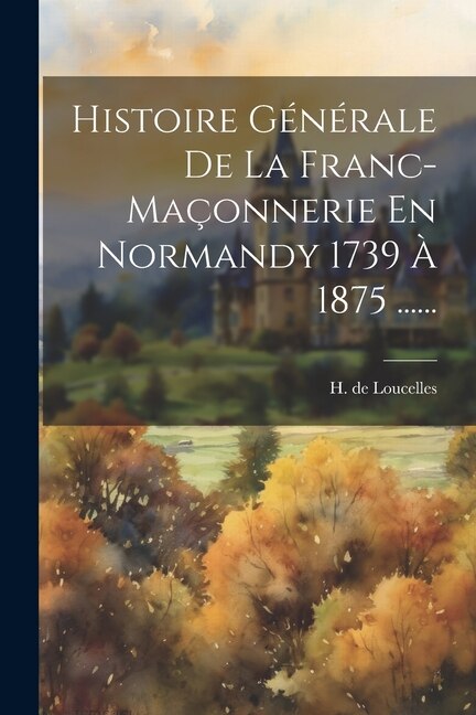 Histoire Générale De La Franc-maçonnerie En Normandy 1739 À 1875 ......