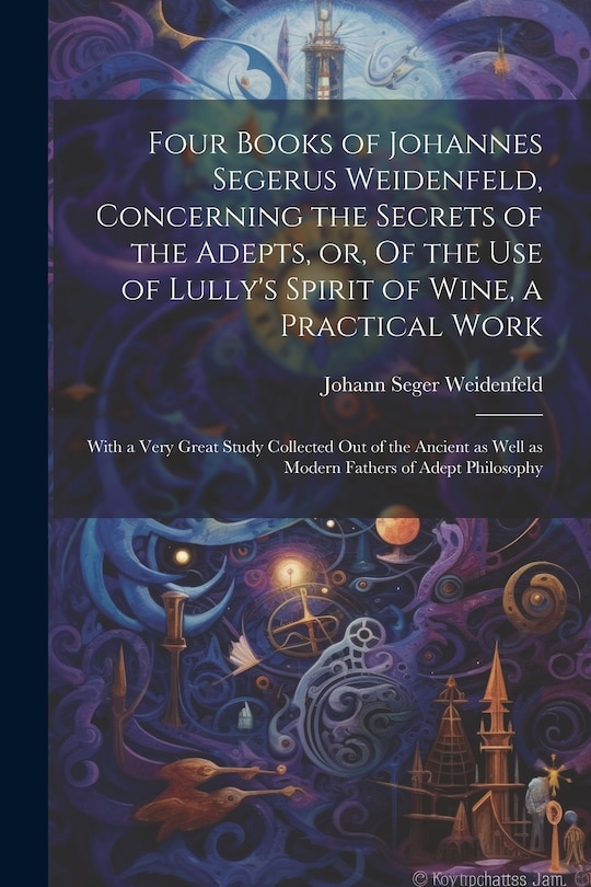 Front cover_Four Books of Johannes Segerus Weidenfeld, Concerning the Secrets of the Adepts, or, Of the Use of Lully's Spirit of Wine, a Practical Work