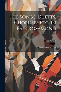 The Songs, Duetts, Choruses Etc. In Fair Rosamond: A Grand Opera, In 4 Acts