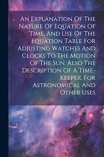 Front cover_An Explanation Of The Nature Of Equation Of Time, And Use Of The Equation Table For Adjusting Watches And Clocks To The Motion Of The Sun. Also The Description Of A Time-keeper, For Astronomical And Other Uses