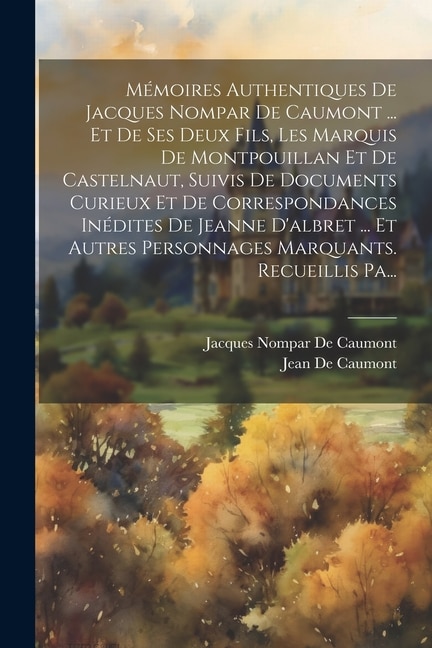Front cover_Mémoires Authentiques De Jacques Nompar De Caumont ... Et De Ses Deux Fils, Les Marquis De Montpouillan Et De Castelnaut, Suivis De Documents Curieux Et De Correspondances Inédites De Jeanne D'albret ... Et Autres Personnages Marquants. Recueillis Pa...