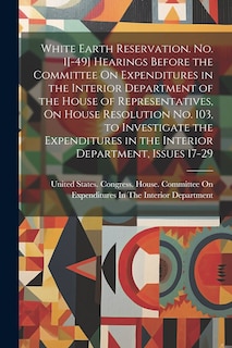 Front cover_White Earth Reservation. No. 1[-49] Hearings Before the Committee On Expenditures in the Interior Department of the House of Representatives, On House Resolution No. 103, to Investigate the Expenditures in the Interior Department, Issues 17-29