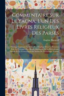 Commentaire Sur Le Yaçna, L'un Des Livres Religieux Des Parses: Ouvrage Contenant Le Texte Zend Expliqué Pour La Première Fois, Les Variantes Des Quatre Manuscrits De La Bibliothèque Royale Et La Version Sanscrite Inédite De Neriosengh, Volume 1...