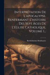 Couverture_Interprétation De L'apocalypse, Renfermant L'histoire Des Sept Âges De L'église Catholique, Volume 1...