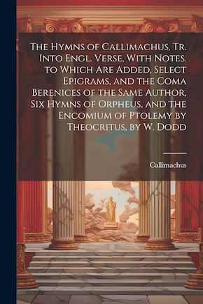 The Hymns of Callimachus, Tr. Into Engl. Verse, With Notes. to Which Are Added, Select Epigrams, and the Coma Berenices of the Same Author, Six Hymns of Orpheus, and the Encomium of Ptolemy by Theocritus, by W. Dodd