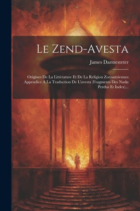 Le Zend-avesta: Origines De La Littérature Et De La Religion Zoroastriennes Appendice A La Traduction De L'avesta (fragments Des Nasks Perdus Et Index)...