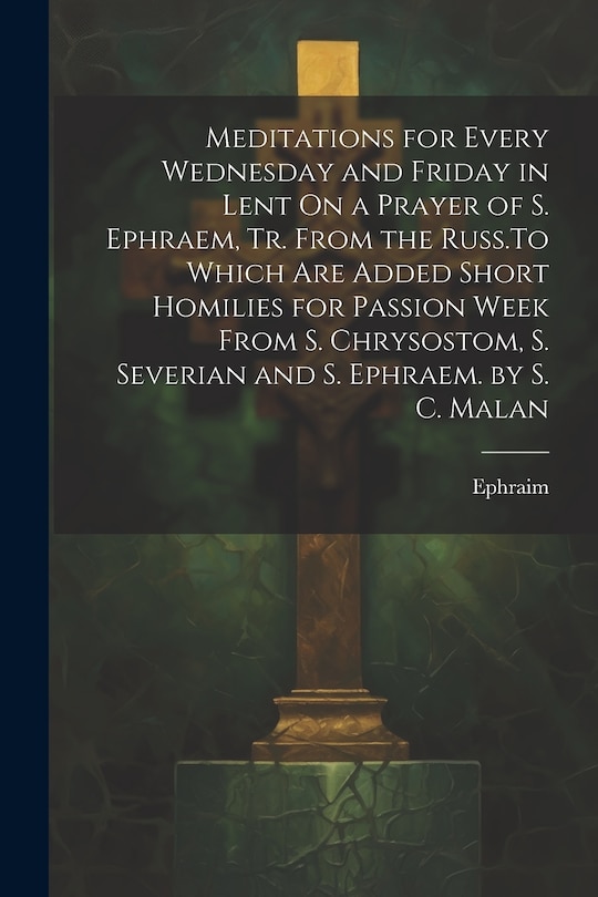 Front cover_Meditations for Every Wednesday and Friday in Lent On a Prayer of S. Ephraem, Tr. From the Russ.To Which Are Added Short Homilies for Passion Week From S. Chrysostom, S. Severian and S. Ephraem. by S. C. Malan