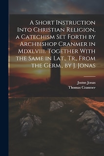 A Short Instruction Into Christian Religion, a Catechism Set Forth by Archbishop Cranmer in Mdxlviii. Together With the Same in Lat., Tr., From the Germ., by J. Jonas