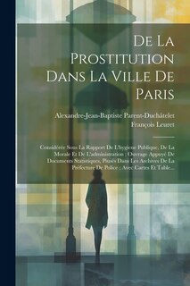 De La Prostitution Dans La Ville De Paris: Considérée Sous La Rapport De L'hygiene Publique, De La Morale Et De L'administration; Ouvrage Appuyé De Documents Statistiques, Piusés Dans Les Archives De La Préfecture De Police; Avec Cartes Et Table...