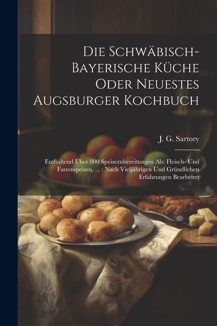 Die Schwäbisch-bayerische Küche Oder Neuestes Augsburger Kochbuch: Enthaltend Über 800 Speisezubereitungen Als: Fleisch- Und Fastenspeisen, ...: Nach Vieljährigen Und Gründlichen Erfahrungen Bearbeitet