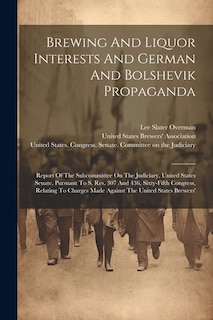 Brewing And Liquor Interests And German And Bolshevik Propaganda: Report Of The Subcommittee On The Judiciary, United States Senate, Pursuant To S. Res. 307 And 436, Sixty-fifth Congress, Relating To Charges Made Against The United States Brewers'