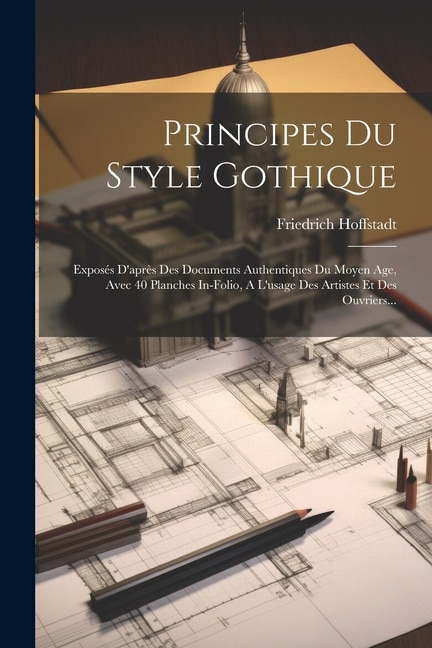 Principes Du Style Gothique: Exposés D'après Des Documents Authentiques Du Moyen Age, Avec 40 Planches In-folio, A L'usage Des Artistes Et Des Ouvriers...