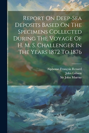 Report On Deep-sea Deposits Based On The Specimens Collected During The Voyage Of H. M. S. Challenger In The Years 1872 To 1876