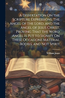 Front cover_A Dissertation On the Scripture Expressions, the Angel of the Lord, and the Angel of Jesus Christ, Proving That the Word Angel Is Put to Signify On These Occasions Material Bodies, and Not Spirit