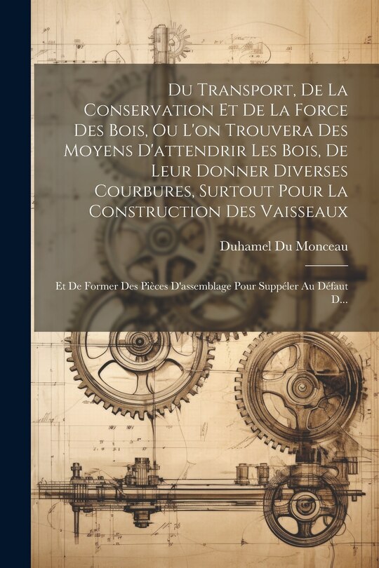 Front cover_Du Transport, De La Conservation Et De La Force Des Bois, Ou L'on Trouvera Des Moyens D'attendrir Les Bois, De Leur Donner Diverses Courbures, Surtout Pour La Construction Des Vaisseaux