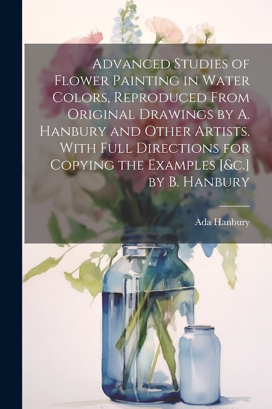 Front cover_Advanced Studies of Flower Painting in Water Colors, Reproduced From Original Drawings by A. Hanbury and Other Artists. With Full Directions for Copying the Examples [&c.] by B. Hanbury
