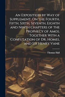 Front cover_An Exposition by Way of Supplement, On the Fourth, Fifth, Sixth, Seventh, Eighth and Ninth Chapters of the Prophecy of Amos. Together With a Confutation of Dr. Homes, and Sir Henry Vane