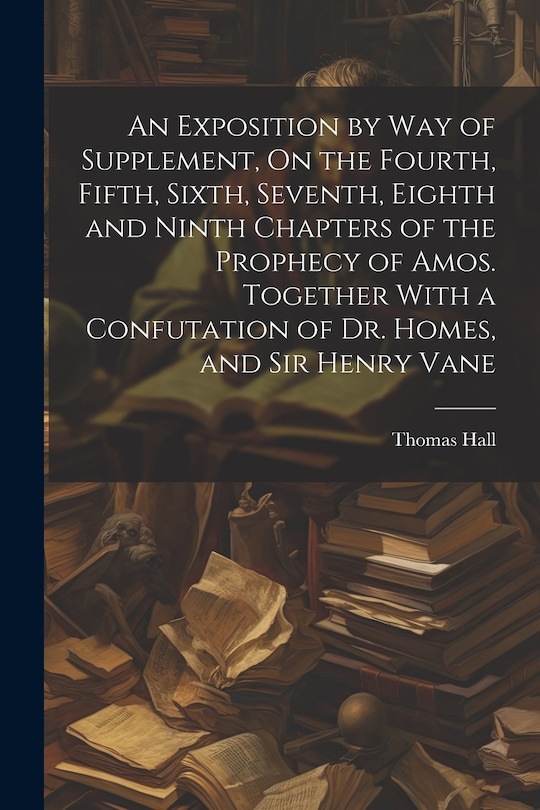 Front cover_An Exposition by Way of Supplement, On the Fourth, Fifth, Sixth, Seventh, Eighth and Ninth Chapters of the Prophecy of Amos. Together With a Confutation of Dr. Homes, and Sir Henry Vane