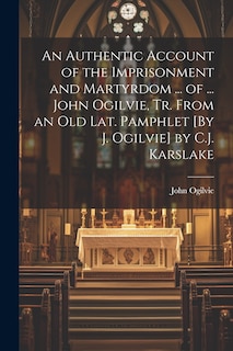 An Authentic Account of the Imprisonment and Martyrdom ... of ... John Ogilvie, Tr. From an Old Lat. Pamphlet [By J. Ogilvie] by C.J. Karslake