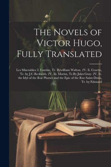 The Novels of Victor Hugo, Fully Translated: Les Miserables: I. Fantine, Tr. Bywilliam Walton. 2V. Ii. Cosette, Tr. by J.C.Beckwith. 2V. Iii. Marius, Tr.By Jules Gray. 2V. Iv. the Idyl of the Rue Plumet and the Epic of the Rue Saint-Denis, Tr. by Edouard