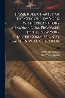Front cover_Home Rule Charter of the City of New York, With Explanatory Memorandum, Proposed to the New York Charter Commission by Franklin W. M. Cutcheon