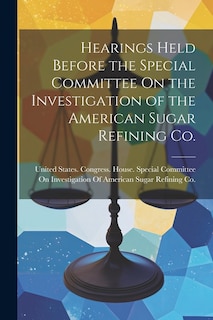 Hearings Held Before the Special Committee On the Investigation of the American Sugar Refining Co.